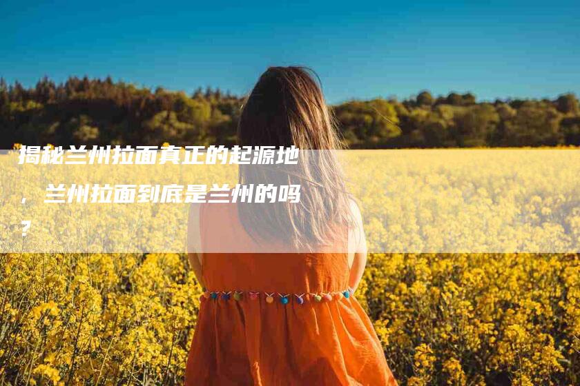 揭秘兰州拉面真正的起源地，兰州拉面到底是兰州的吗？