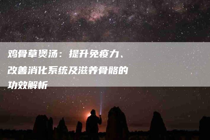 鸡骨草煲汤：提升免疫力、改善消化系统及滋养骨骼的功效解析-住家保姆月嫂服务_家政保洁钟点工家政服务_速上门月嫂网首页