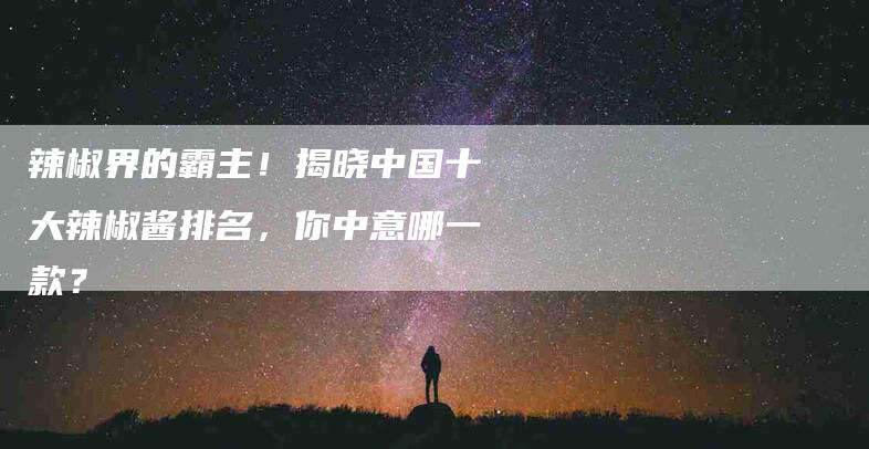 辣椒界的霸主！揭晓中国十大辣椒酱排名，你中意哪一款？-住家保姆月嫂服务_家政保洁钟点工家政服务_速上门月嫂网首页