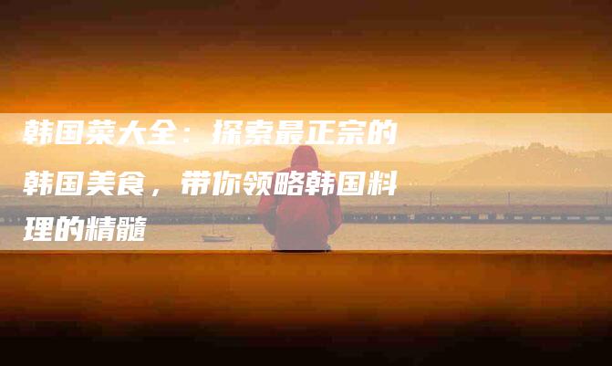韩国菜大全：探索最正宗的韩国美食，带你领略韩国料理的精髓-住家保姆月嫂服务_家政保洁钟点工家政服务_速上门月嫂网首页