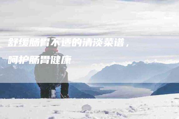 舒缓肠胃不适的清淡菜谱，呵护肠胃健康-住家保姆月嫂服务_家政保洁钟点工家政服务_速上门月嫂网首页