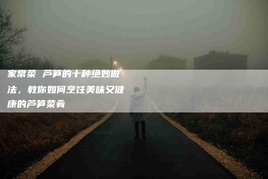 家常菜 芦笋的十种绝妙做法，教你如何烹饪美味又健康的芦笋菜肴