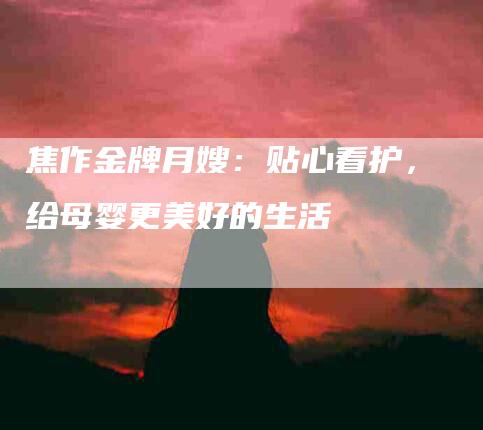 焦作金牌月嫂：贴心看护，给母婴更美好的生活