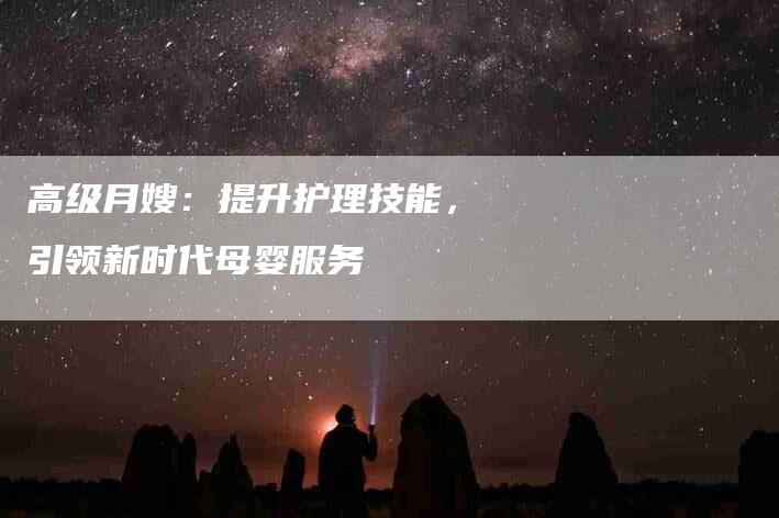 高级月嫂：提升护理技能，引领新时代母婴服务-住家保姆月嫂服务_家政保洁钟点工家政服务_速上门月嫂网首页