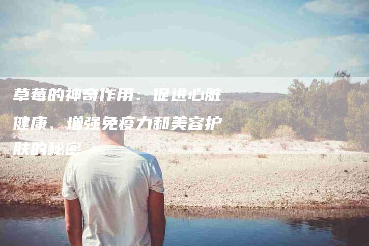 草莓的神奇作用：促进心脏健康、增强免疫力和美容护肤的秘密-住家保姆月嫂服务_家政保洁钟点工家政服务_速上门月嫂网首页
