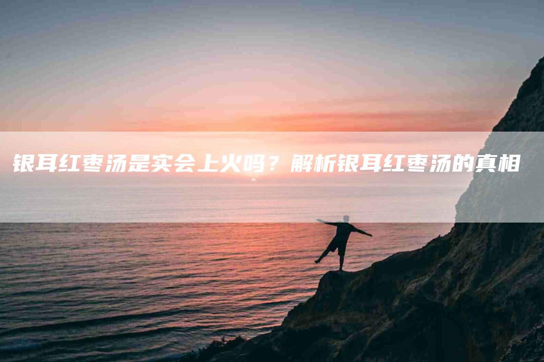 银耳红枣汤是实会上火吗？解析银耳红枣汤的真相-住家保姆月嫂服务_家政保洁钟点工家政服务_速上门月嫂网首页