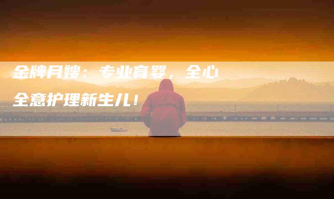 金牌月嫂：专业育婴，全心全意护理新生儿！