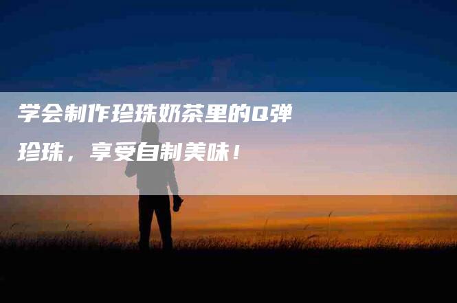 学会制作珍珠奶茶里的Q弹珍珠，享受自制美味！
