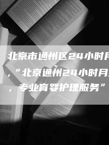 北京市通州区24小时月嫂,“北京通州24小时月嫂，专业育婴护理服务”-住家保姆月嫂服务_家政保洁钟点工家政服务_速上门月嫂网首页