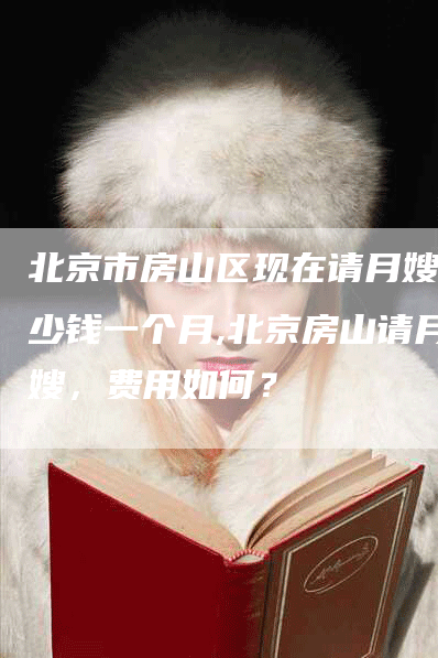 北京市房山区现在请月嫂多少钱一个月,北京房山请月嫂，费用如何？-住家保姆月嫂服务_家政保洁钟点工家政服务_速上门月嫂网首页