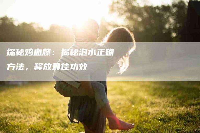 探秘鸡血藤：揭秘泡水正确方法，释放最佳功效-住家保姆月嫂服务_家政保洁钟点工家政服务_速上门月嫂网首页