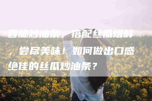 香脆炒油条，搭配丝瓜增鲜，尝尽美味！如何做出口感绝佳的丝瓜炒油条？-住家保姆月嫂服务_家政保洁钟点工家政服务_速上门月嫂网首页
