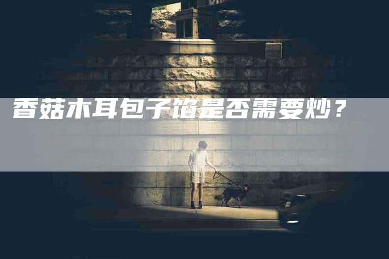 香菇木耳包子馅是否需要炒？-住家保姆月嫂服务_家政保洁钟点工家政服务_速上门月嫂网首页