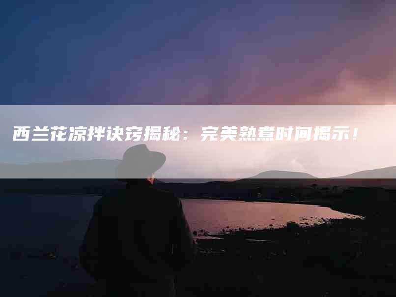 西兰花凉拌诀窍揭秘：完美熟煮时间揭示！-住家保姆月嫂服务_家政保洁钟点工家政服务_速上门月嫂网首页