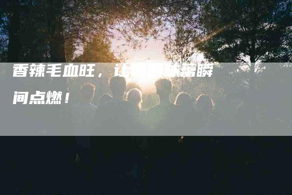 香辣毛血旺，让你的味蕾瞬间点燃！