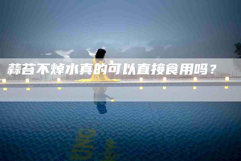 蒜苔不焯水真的可以直接食用吗？