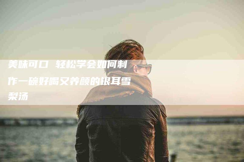 美味可口 轻松学会如何制作一碗好喝又养颜的银耳雪梨汤