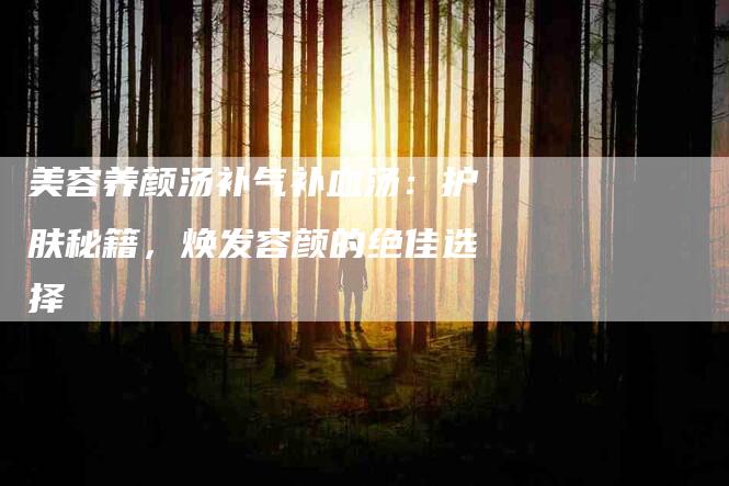 美容养颜汤补气补血汤：护肤秘籍，焕发容颜的绝佳选择-住家保姆月嫂服务_家政保洁钟点工家政服务_速上门月嫂网首页