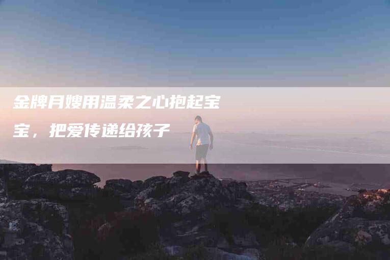 金牌月嫂用温柔之心抱起宝宝，把爱传递给孩子