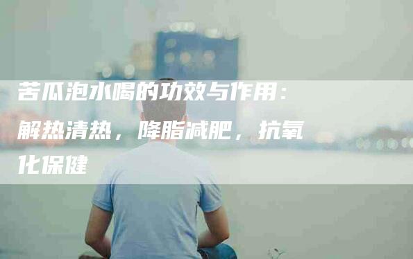 苦瓜泡水喝的功效与作用：解热清热，降脂减肥，抗氧化保健-住家保姆月嫂服务_家政保洁钟点工家政服务_速上门月嫂网首页