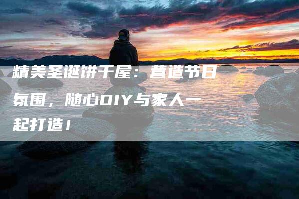 精美圣诞饼干屋：营造节日氛围，随心DIY与家人一起打造！-住家保姆月嫂服务_家政保洁钟点工家政服务_速上门月嫂网首页