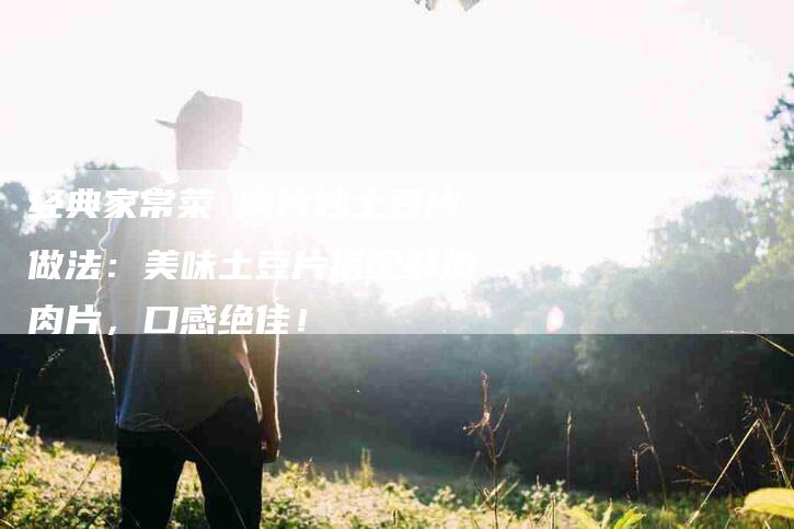 经典家常菜 肉片炒土豆片做法：美味土豆片搭配鲜嫩肉片，口感绝佳！