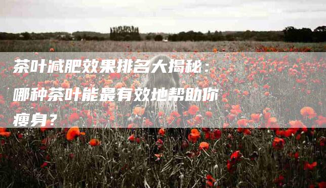 茶叶减肥效果排名大揭秘：哪种茶叶能最有效地帮助你瘦身？-住家保姆月嫂服务_家政保洁钟点工家政服务_速上门月嫂网首页