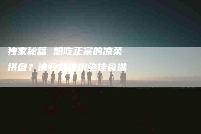 独家秘籍 想吃正宗的凉菜拼盘？请收藏这份绝佳食谱