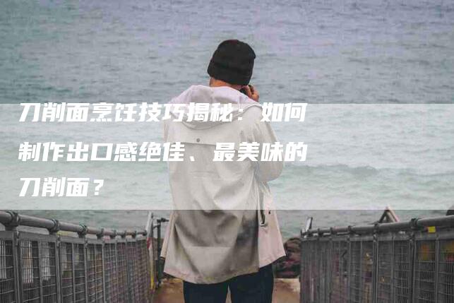 刀削面烹饪技巧揭秘：如何制作出口感绝佳、最美味的刀削面？