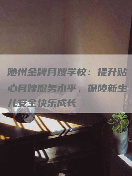 随州金牌月嫂学校：提升贴心月嫂服务水平，保障新生儿安全快乐成长-住家保姆月嫂服务_家政保洁钟点工家政服务_速上门月嫂网首页