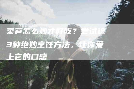 菜笋怎么炒才好吃？尝试这3种绝妙烹饪方法，让你爱上它的口感