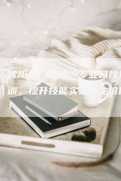 沈阳金牌家政：专业月嫂培训，提升技能实现人生价值！-住家保姆月嫂服务_家政保洁钟点工家政服务_速上门月嫂网首页