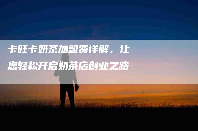 卡旺卡奶茶加盟费详解，让您轻松开启奶茶店创业之路