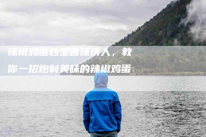 辣椒鸡蛋炒至香辣诱人，教你一招炮制美味的辣椒鸡蛋-住家保姆月嫂服务_家政保洁钟点工家政服务_速上门月嫂网首页