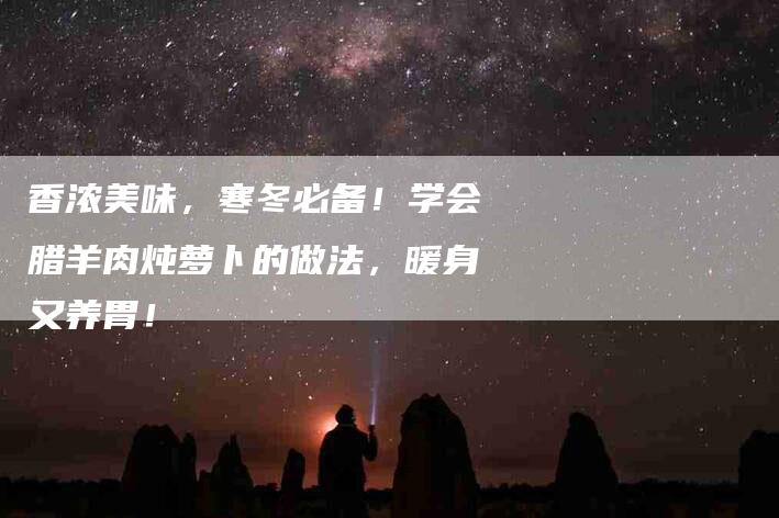 香浓美味，寒冬必备！学会腊羊肉炖萝卜的做法，暖身又养胃！-住家保姆月嫂服务_家政保洁钟点工家政服务_速上门月嫂网首页