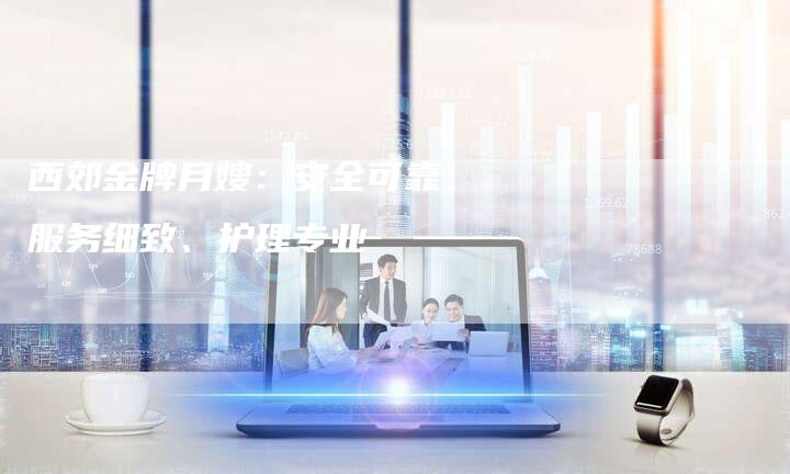 西郊金牌月嫂：安全可靠、服务细致、护理专业