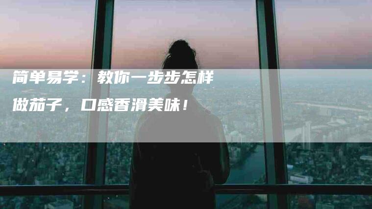 简单易学：教你一步步怎样做茄子，口感香滑美味！