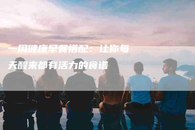 一周健康早餐搭配：让你每天醒来都有活力的食谱