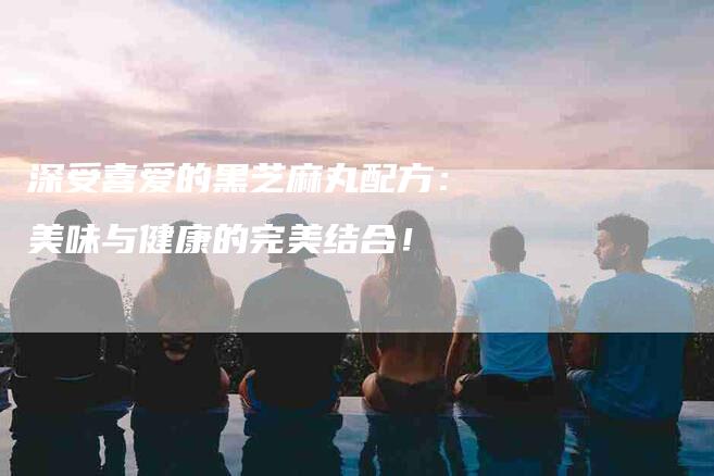 深受喜爱的黑芝麻丸配方：美味与健康的完美结合！-住家保姆月嫂服务_家政保洁钟点工家政服务_速上门月嫂网首页