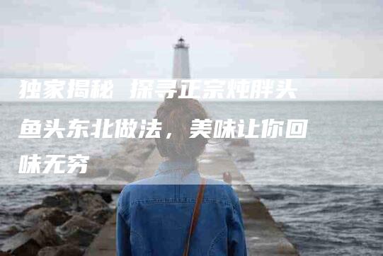 独家揭秘 探寻正宗炖胖头鱼头东北做法，美味让你回味无穷-住家保姆月嫂服务_家政保洁钟点工家政服务_速上门月嫂网首页
