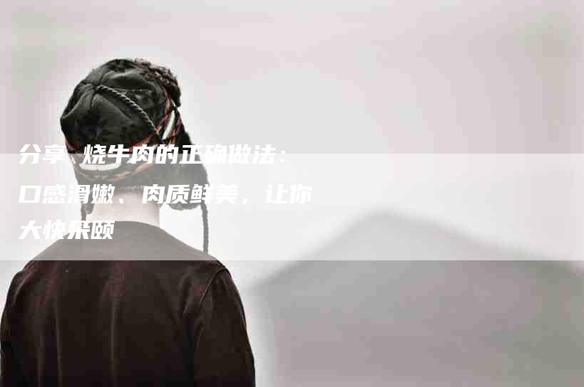 分享 烧牛肉的正确做法：口感滑嫩、肉质鲜美，让你大快朵颐