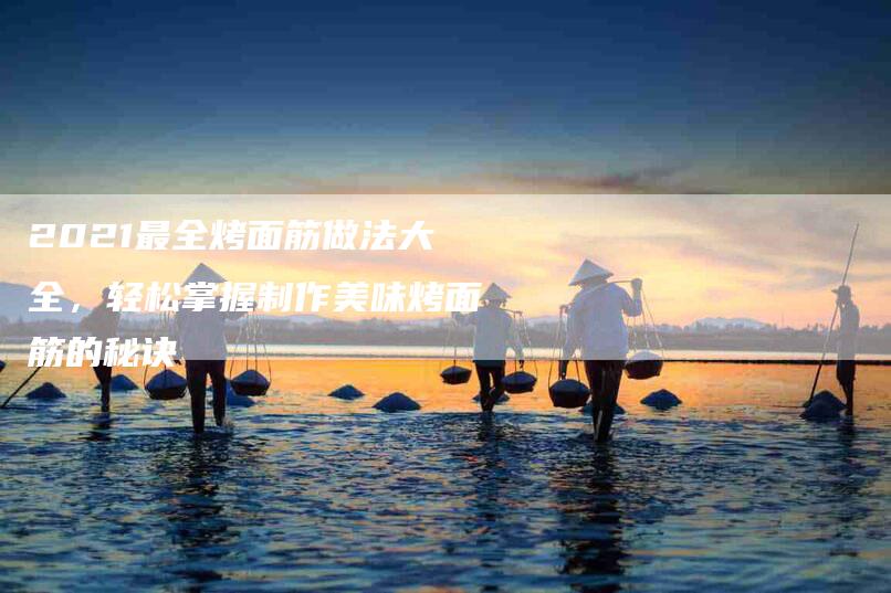 2021最全烤面筋做法大全，轻松掌握制作美味烤面筋的秘诀