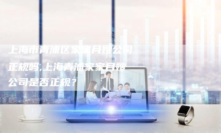 上海市青浦区家家月嫂公司正规吗,上海青浦家家月嫂公司是否正规？