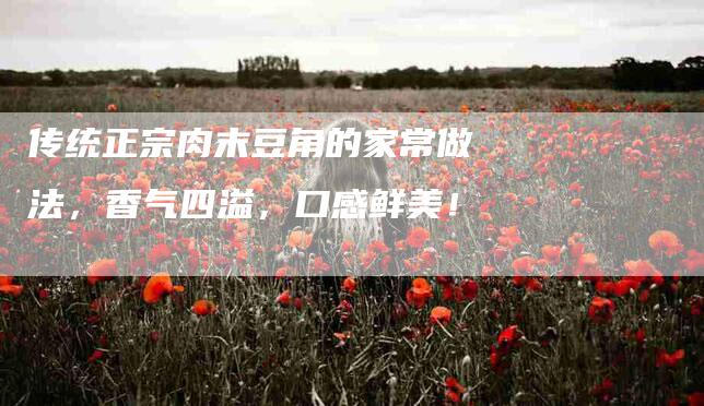 传统正宗肉末豆角的家常做法，香气四溢，口感鲜美！