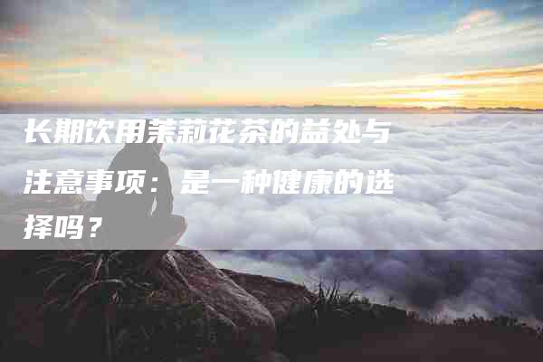 长期饮用茉莉花茶的益处与注意事项：是一种健康的选择吗？-住家保姆月嫂服务_家政保洁钟点工家政服务_速上门月嫂网首页