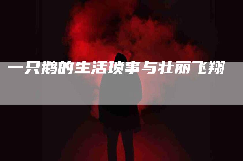 一只鹅的生活琐事与壮丽飞翔-住家保姆月嫂服务_家政保洁钟点工家政服务_速上门月嫂网首页