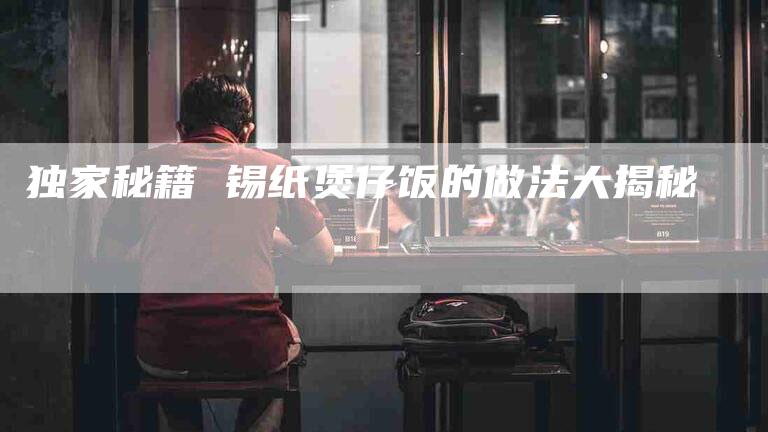 独家秘籍 锡纸煲仔饭的做法大揭秘-住家保姆月嫂服务_家政保洁钟点工家政服务_速上门月嫂网首页