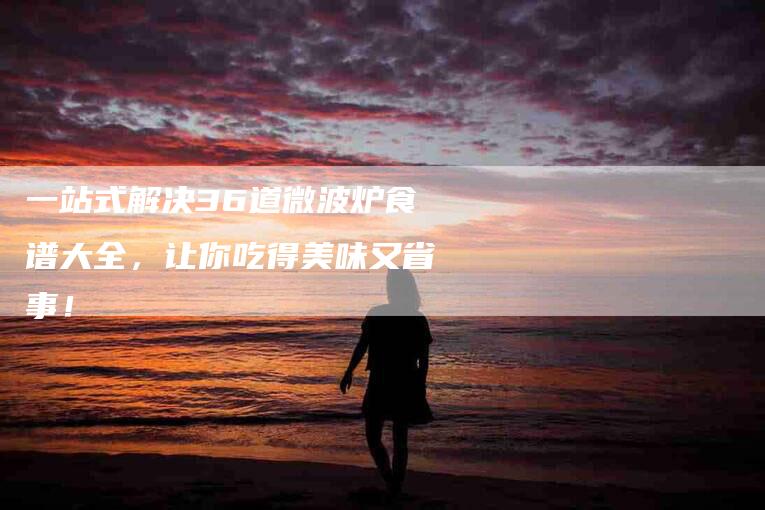 一站式解决36道微波炉食谱大全，让你吃得美味又省事！-住家保姆月嫂服务_家政保洁钟点工家政服务_速上门月嫂网首页