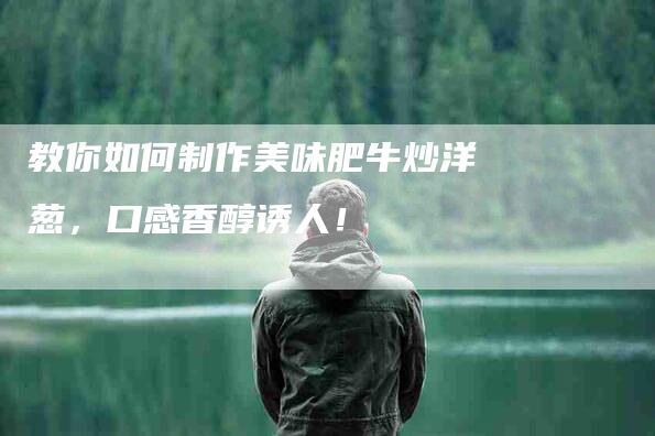 教你如何制作美味肥牛炒洋葱，口感香醇诱人！-住家保姆月嫂服务_家政保洁钟点工家政服务_速上门月嫂网首页