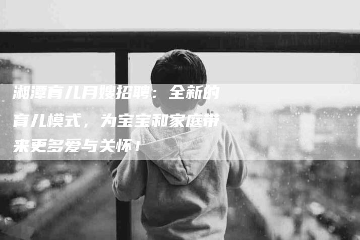 湘潭育儿月嫂招聘：全新的育儿模式，为宝宝和家庭带来更多爱与关怀！-住家保姆月嫂服务_家政保洁钟点工家政服务_速上门月嫂网首页